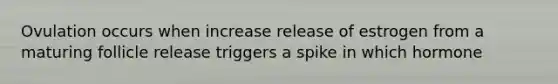 Ovulation occurs when increase release of estrogen from a maturing follicle release triggers a spike in which hormone