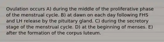 Ovulation occurs A) during the middle of the proliferative phase of the menstrual cycle. B) at dawn on each day following FHS and LH release by the pituitary gland. C) during the secretory stage of the menstrual cycle. D) at the beginning of menses. E) after the formation of the corpus luteum.