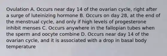 Ovulation A. Occurs near day 14 of the ovarian cycle, right after a surge of luteinizing hormone B. Occurs on day 28, at the end of the menstrual cycle, and only if high levels of progesterone inhibit menses C. Occurs anywhere in the fallopian tubes when the sperm and oocyte combine D. Occurs near day 14 of the ovarian cycle, and it is associated with a drop in basal body temperature