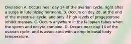 Ovulation A. Occurs near day 14 of the ovarian cycle, right after a surge in luteinizing hormone. B. Occurs on day 28, at the end of the menstrual cycle, and only if high levels of progesterone inhibit menses. C. Occurs anywhere in the fallopian tubes when the sperm and oocyte combine. D. Occurs near day 14 of the ovarian cycle, and is associated with a drop in basal body temperature.