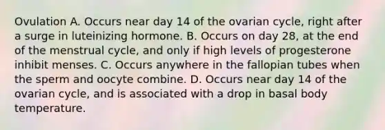 Ovulation A. Occurs near day 14 of the ovarian cycle, right after a surge in luteinizing hormone. B. Occurs on day 28, at the end of the menstrual cycle, and only if high levels of progesterone inhibit menses. C. Occurs anywhere in the fallopian tubes when the sperm and oocyte combine. D. Occurs near day 14 of the ovarian cycle, and is associated with a drop in basal body temperature.