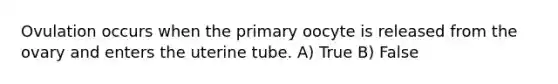 Ovulation occurs when the primary oocyte is released from the ovary and enters the uterine tube. A) True B) False