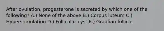 After ovulation, progesterone is secreted by which one of the following? A.) None of the above B.) Corpus luteum C.) Hyperstimulation D.) Follicular cyst E.) Graafian follicle