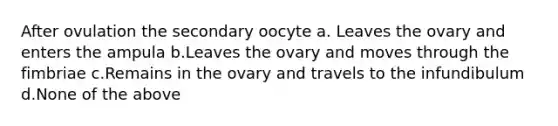 After ovulation the secondary oocyte a. Leaves the ovary and enters the ampula b.Leaves the ovary and moves through the fimbriae c.Remains in the ovary and travels to the infundibulum d.None of the above