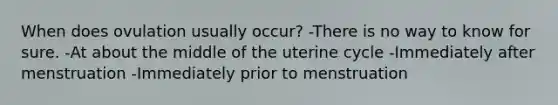 When does ovulation usually occur? -There is no way to know for sure. -At about the middle of the uterine cycle -Immediately after menstruation -Immediately prior to menstruation