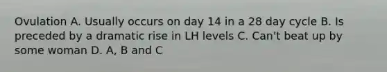 Ovulation A. Usually occurs on day 14 in a 28 day cycle B. Is preceded by a dramatic rise in LH levels C. Can't beat up by some woman D. A, B and C