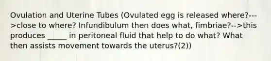 Ovulation and Uterine Tubes (Ovulated egg is released where?--->close to where? Infundibulum then does what, fimbriae?-->this produces _____ in peritoneal fluid that help to do what? What then assists movement towards the uterus?(2))