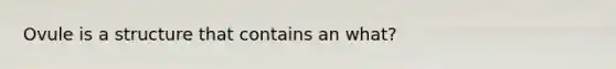 Ovule is a structure that contains an what?