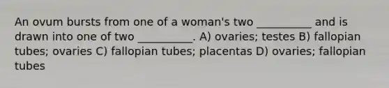 An ovum bursts from one of a woman's two __________ and is drawn into one of two __________. A) ovaries; testes B) fallopian tubes; ovaries C) fallopian tubes; placentas D) ovaries; fallopian tubes