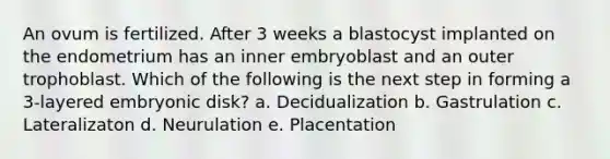 An ovum is fertilized. After 3 weeks a blastocyst implanted on the endometrium has an inner embryoblast and an outer trophoblast. Which of the following is the next step in forming a 3-layered embryonic disk? a. Decidualization b. Gastrulation c. Lateralizaton d. Neurulation e. Placentation