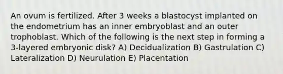 An ovum is fertilized. After 3 weeks a blastocyst implanted on the endometrium has an inner embryoblast and an outer trophoblast. Which of the following is the next step in forming a 3-layered embryonic disk? A) Decidualization B) Gastrulation C) Lateralization D) Neurulation E) Placentation