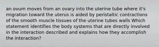 an ovum moves from an ovary into the uterine tube where it's migration toward the uterus is aided by peristaltic contractions of the smooth muscle tissues of the uterine tubes walls Which statement identifies the body systems that are directly involved in the interaction described and explains how they accomplish the interaction?