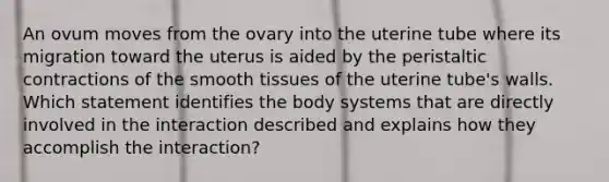 An ovum moves from the ovary into the uterine tube where its migration toward the uterus is aided by the peristaltic contractions of the smooth tissues of the uterine tube's walls. Which statement identifies the body systems that are directly involved in the interaction described and explains how they accomplish the interaction?