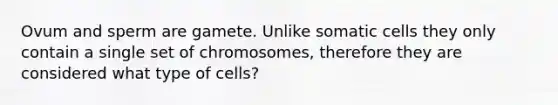 Ovum and sperm are gamete. Unlike somatic cells they only contain a single set of chromosomes, therefore they are considered what type of cells?