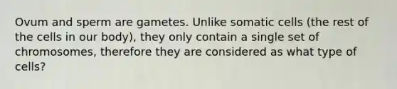 Ovum and sperm are gametes. Unlike somatic cells (the rest of the cells in our body), they only contain a single set of chromosomes, therefore they are considered as what type of cells?