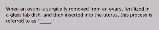 When an ovum is surgically removed from an ovary, fertilized in a glass lab dish, and then inserted into the uterus, this process is referred to as "_____."