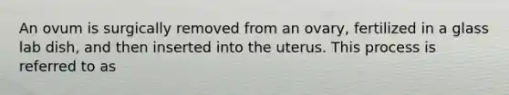 An ovum is surgically removed from an ovary, fertilized in a glass lab dish, and then inserted into the uterus. This process is referred to as