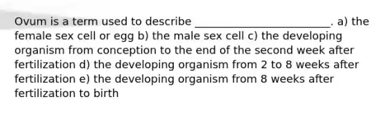 Ovum is a term used to describe _________________________. a) the female sex cell or egg b) the male sex cell c) the developing organism from conception to the end of the second week after fertilization d) the developing organism from 2 to 8 weeks after fertilization e) the developing organism from 8 weeks after fertilization to birth