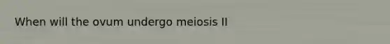 When will the ovum undergo meiosis II