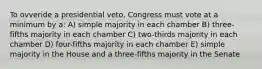 To ovveride a presidential veto, Congress must vote at a minimum by a: A) simple majority in each chamber B) three-fifths majority in each chamber C) two-thirds majority in each chamber D) four-fifths majority in each chamber E) simple majority in the House and a three-fifths majority in the Senate