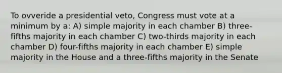 To ovveride a presidential veto, Congress must vote at a minimum by a: A) simple majority in each chamber B) three-fifths majority in each chamber C) two-thirds majority in each chamber D) four-fifths majority in each chamber E) simple majority in the House and a three-fifths majority in the Senate