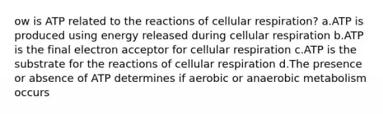 ow is ATP related to the reactions of cellular respiration? a.ATP is produced using energy released during cellular respiration b.ATP is the final electron acceptor for cellular respiration c.ATP is the substrate for the reactions of cellular respiration d.The presence or absence of ATP determines if aerobic or anaerobic metabolism occurs