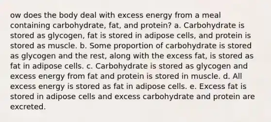 ow does the body deal with excess energy from a meal containing carbohydrate, fat, and protein? a. Carbohydrate is stored as glycogen, fat is stored in adipose cells, and protein is stored as muscle. b. Some proportion of carbohydrate is stored as glycogen and the rest, along with the excess fat, is stored as fat in adipose cells. c. Carbohydrate is stored as glycogen and excess energy from fat and protein is stored in muscle. d. All excess energy is stored as fat in adipose cells. e. Excess fat is stored in adipose cells and excess carbohydrate and protein are excreted.