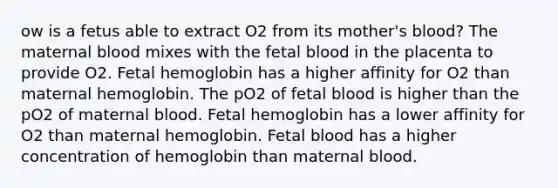 ow is a fetus able to extract O2 from its mother's blood? The maternal blood mixes with the fetal blood in the placenta to provide O2. Fetal hemoglobin has a higher affinity for O2 than maternal hemoglobin. The pO2 of fetal blood is higher than the pO2 of maternal blood. Fetal hemoglobin has a lower affinity for O2 than maternal hemoglobin. Fetal blood has a higher concentration of hemoglobin than maternal blood.