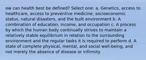 ow can health best be defined? Select one: a. Genetics, access to healthcare, access to preventive medicine, socioeconomic status, natural disasters, and the built environment b. A combination of education, income, and occupation c. A process by which the human body continually strives to maintain a relatively stable equilibrium in relation to the surrounding environment and the regular tasks it is required to perform d. A state of complete physical, mental, and social well-being, and not merely the absence of disease or infirmity