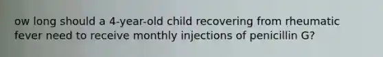 ow long should a 4-year-old child recovering from rheumatic fever need to receive monthly injections of penicillin G?