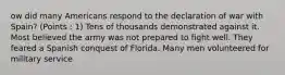 ow did many Americans respond to the declaration of war with Spain? (Points : 1) Tens of thousands demonstrated against it. Most believed the army was not prepared to fight well. They feared a Spanish conquest of Florida. Many men volunteered for military service