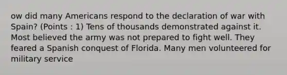 ow did many Americans respond to the declaration of war with Spain? (Points : 1) Tens of thousands demonstrated against it. Most believed the army was not prepared to fight well. They feared a Spanish conquest of Florida. Many men volunteered for military service