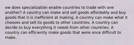 ow does specialization enable countries to trade with one another? A country can make and sell goods affordably and buy goods that it is inefficient at making. A country can make what it chooses and sell its goods to other countries. A country can decide to buy everything it needs from other countries. A country can efficiently make goods that were once difficult to make.