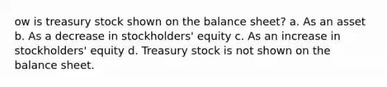 ow is treasury stock shown on the balance sheet? a. As an asset b. As a decrease in stockholders' equity c. As an increase in stockholders' equity d. Treasury stock is not shown on the balance sheet.