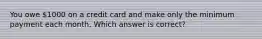 You owe 1000 on a credit card and make only the minimum payment each month. Which answer is correct?