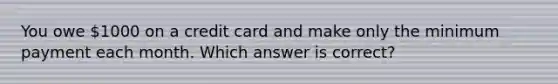 You owe 1000 on a credit card and make only the minimum payment each month. Which answer is correct?