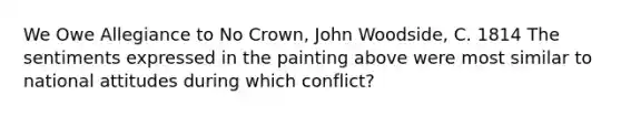 We Owe Allegiance to No Crown, John Woodside, C. 1814 The sentiments expressed in the painting above were most similar to national attitudes during which conflict?