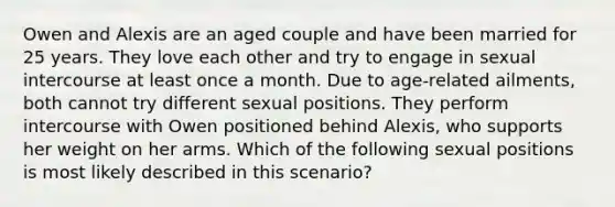 Owen and Alexis are an aged couple and have been married for 25 years. They love each other and try to engage in sexual intercourse at least once a month. Due to age-related ailments, both cannot try different sexual positions. They perform intercourse with Owen positioned behind Alexis, who supports her weight on her arms. Which of the following sexual positions is most likely described in this scenario?