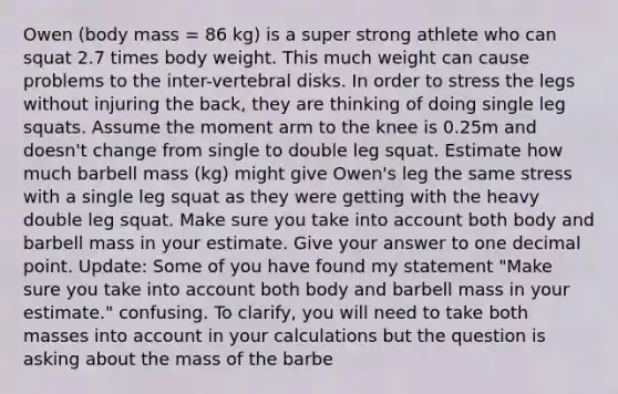 Owen (body mass = 86 kg) is a super strong athlete who can squat 2.7 times body weight. This much weight can cause problems to the inter-vertebral disks. In order to stress the legs without injuring the back, they are thinking of doing single leg squats. Assume the moment arm to the knee is 0.25m and doesn't change from single to double leg squat. Estimate how much barbell mass (kg) might give Owen's leg the same stress with a single leg squat as they were getting with the heavy double leg squat. Make sure you take into account both body and barbell mass in your estimate. Give your answer to one decimal point. Update: Some of you have found my statement "Make sure you take into account both body and barbell mass in your estimate." confusing. To clarify, you will need to take both masses into account in your calculations but the question is asking about the mass of the barbe