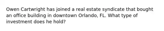 Owen Cartwright has joined a real estate syndicate that bought an office building in downtown Orlando, FL. What type of investment does he hold?