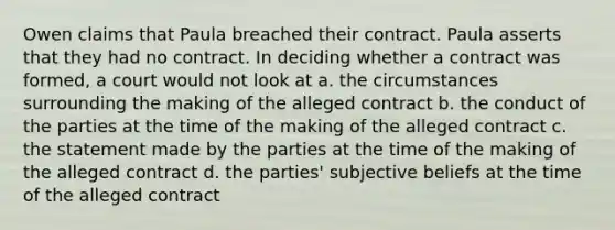 Owen claims that Paula breached their contract. Paula asserts that they had no contract. In deciding whether a contract was formed, a court would not look at a. the circumstances surrounding the making of the alleged contract b. the conduct of the parties at the time of the making of the alleged contract c. the statement made by the parties at the time of the making of the alleged contract d. the parties' subjective beliefs at the time of the alleged contract