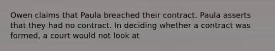 Owen claims that Paula breached their contract. Paula asserts that they had no contract. In deciding whether a contract was formed, a court would not look at