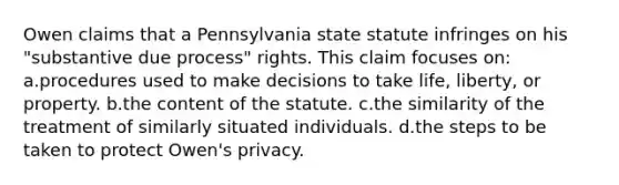 Owen claims that a Pennsylvania state statute infringes on his "substantive due process" rights. This claim focuses on: a.procedures used to make decisions to take life, liberty, or property. b.the content of the statute. c.the similarity of the treatment of similarly situated individuals. d.the steps to be taken to protect Owen's privacy.