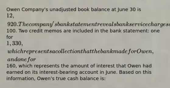 Owen Company's unadjusted book balance at June 30 is 12,920. The company's bank statement reveals bank service charges of100. Two credit memos are included in the bank statement: one for 1,330, which represents a collection that the bank made for Owen, and one for160, which represents the amount of interest that Owen had earned on its interest-bearing account in June. Based on this information, Owen's true cash balance is: