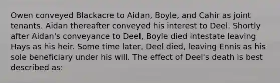 Owen conveyed Blackacre to Aidan, Boyle, and Cahir as joint tenants. Aidan thereafter conveyed his interest to Deel. Shortly after Aidan's conveyance to Deel, Boyle died intestate leaving Hays as his heir. Some time later, Deel died, leaving Ennis as his sole beneficiary under his will. The effect of Deel's death is best described as: