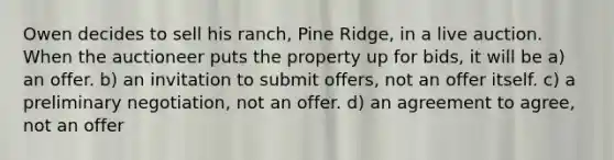 Owen decides to sell his ranch, Pine Ridge, in a live auction. When the auctioneer puts the property up for bids, it will be a) an offer. b) an invitation to submit offers, not an offer itself. c) a preliminary negotiation, not an offer. d) an agreement to agree, not an offer