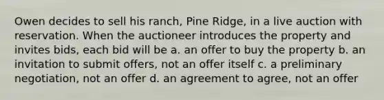 Owen decides to sell his ranch, Pine Ridge, in a live auction with reservation. When the auctioneer introduces the property and invites bids, each bid will be a. an offer to buy the property b. an invitation to submit offers, not an offer itself c. a preliminary negotiation, not an offer d. an agreement to agree, not an offer