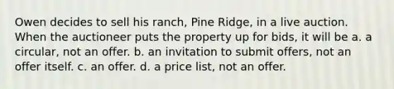 Owen decides to sell his ranch, Pine Ridge, in a live auction. When the auctioneer puts the property up for bids, it will be a. a circular, not an offer. b. an invitation to submit offers, not an offer itself. c. an offer. d. a price list, not an offer.