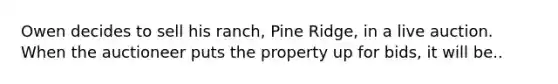 Owen decides to sell his ranch, Pine Ridge, in a live auction. When the auctioneer puts the property up for bids, it will be..