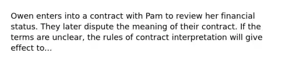 Owen enters into a contract with Pam to review her financial status. They later dispute the meaning of their contract. If the terms are unclear, the rules of contract interpretation will give effect to...